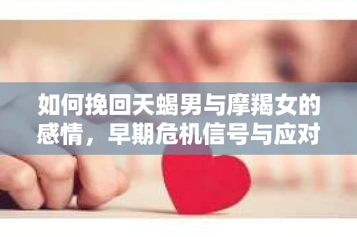 如何挽回天蝎男与摩羯女的感情，早期危机信号与应对策略
