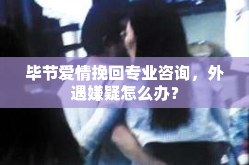 毕节爱情挽回专业咨询，外遇嫌疑怎么办？
