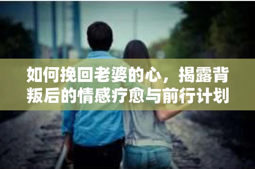 如何挽回老婆的心,揭露背叛后的情感疗愈与前行计划 如何挽回老婆的心,揭露背叛后的情感疗愈与前行计划