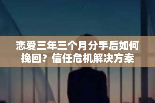 恋爱三年三个月分手后如何挽回？信任危机解决方案