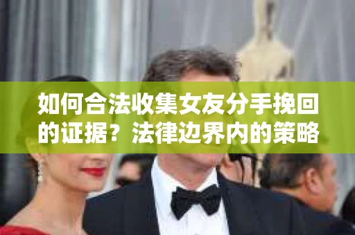 如何合法收集女友分手挽回的证据？法律边界内的策略与技巧
