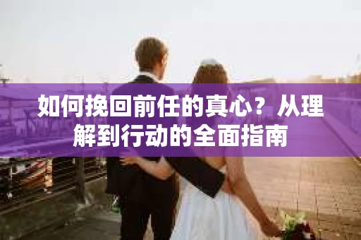 如何挽回前任的真心？从理解到行动的全面指南