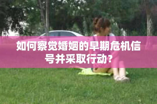 如何察觉婚姻的早期危机信号并采取行动？