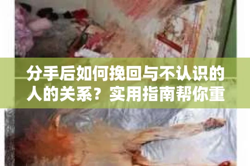 分手后如何挽回与不认识的人的关系?实用指南帮你重拾失去的联结 分手后如何挽回与不认识的人的关系?实用指南帮你重拾失去的联结
