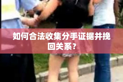 如何合法收集分手证据并挽回关系？