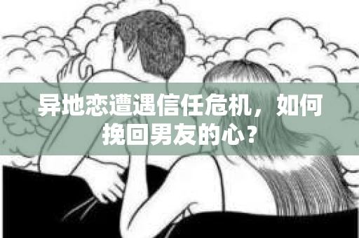 异地恋遭遇信任危机，如何挽回男友的心？