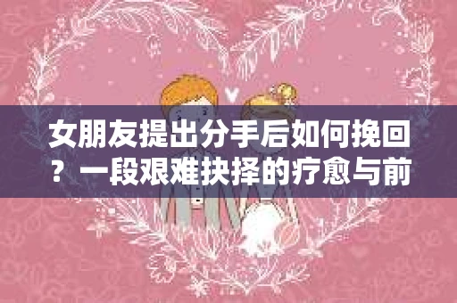 女朋友提出分手后如何挽回?一段艰难抉择的疗愈与前行之路 女朋友提出分手后如何挽回?一段艰难抉择的疗愈与前行之路