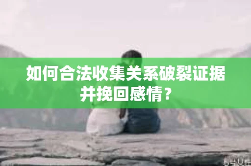 如何合法收集关系破裂证据并挽回感情？