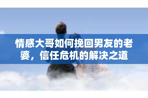情感大哥如何挽回男友的老婆,信任危机的解决之道 情感大哥如何挽回男友的老婆,信任危机的解决之道
