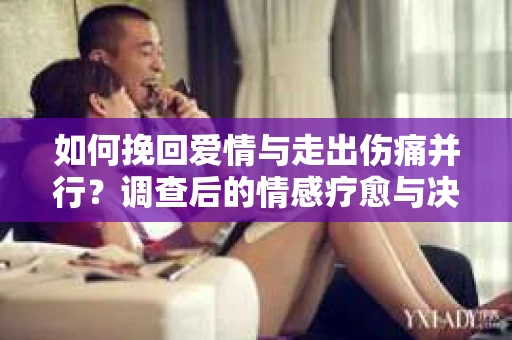 如何挽回爱情与走出伤痛并行？调查后的情感疗愈与决策指南