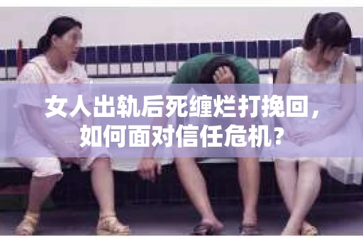 女人出轨后死缠烂打挽回，如何面对信任危机？