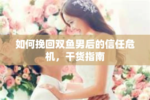 如何挽回双鱼男后的信任危机，干货指南