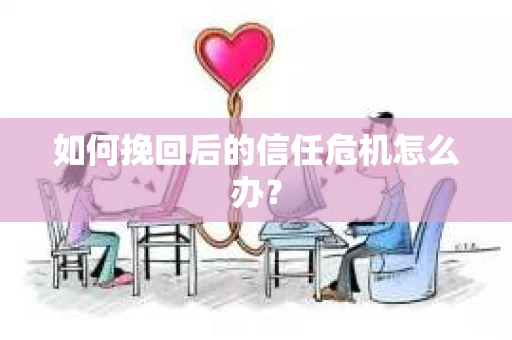 如何挽回后的信任危机怎么办? 如何挽回后的信任危机怎么办?