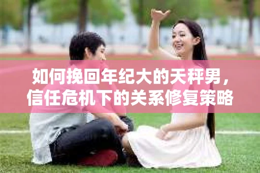 如何挽回年纪大的天秤男，信任危机下的关系修复策略