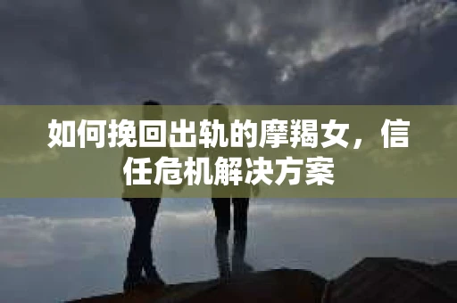 如何挽回出轨的摩羯女，信任危机解决方案