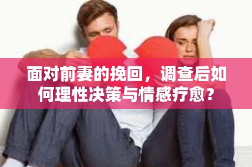面对前妻的挽回,调查后如何理性决策与情感疗愈? 面对前妻的挽回,调查后如何理性决策与情感疗愈?