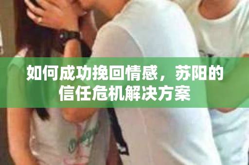 如何成功挽回情感,苏阳的信任危机解决方案 如何成功挽回情感,苏阳的信任危机解决方案