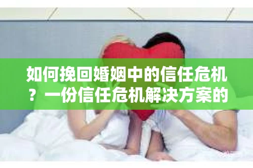 如何挽回婚姻中的信任危机？一份信任危机解决方案的干货指南