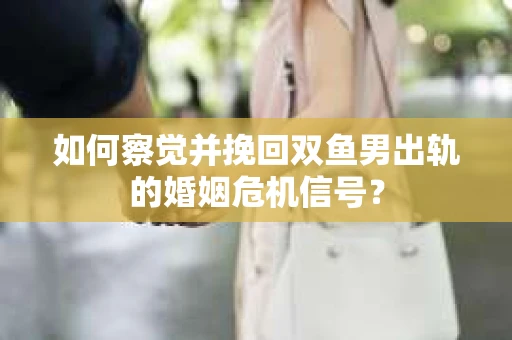 如何察觉并挽回双鱼男出轨的婚姻危机信号？