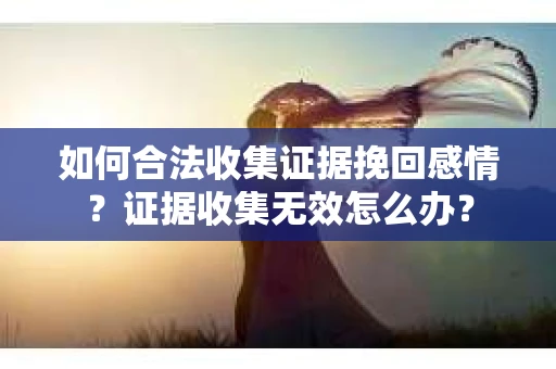 如何合法收集证据挽回感情?证据收集无效怎么办? 如何合法收集证据挽回感情?证据收集无效怎么办?