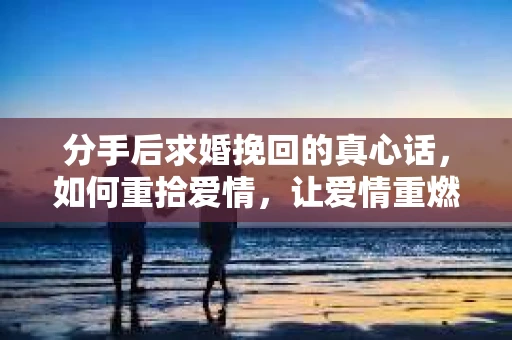 分手后求婚挽回的真心话，如何重拾爱情，让爱情重燃？