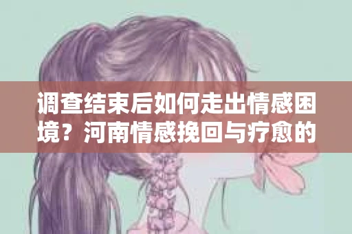 调查结束后如何走出情感困境？河南情感挽回与疗愈的实用方法