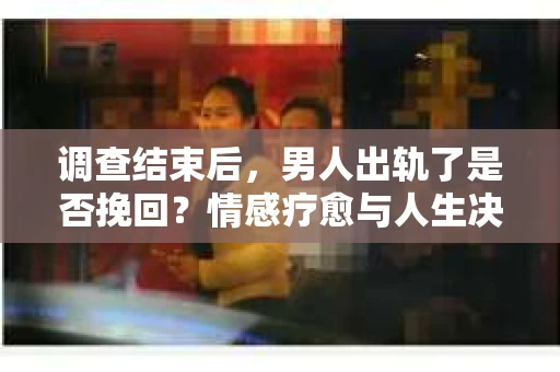 调查结束后，男人出轨了是否挽回？情感疗愈与人生决策的干货指南