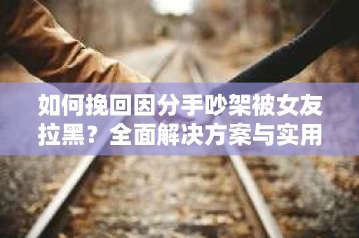如何挽回因分手吵架被女友拉黑?全面解决方案与实用建议 如何挽回因分手吵架被女友拉黑?全面解决方案与实用建议