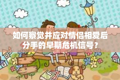 如何察觉并应对情侣相爱后分手的早期危机信号？