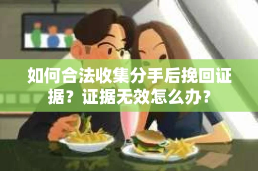 如何合法收集分手后挽回证据？证据无效怎么办？