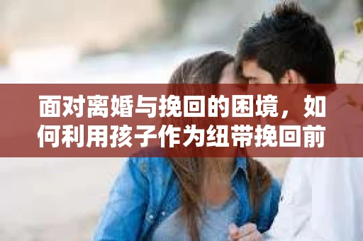 面对离婚与挽回的困境,如何利用孩子作为纽带挽回前夫的技巧? 面对离婚与挽回的困境,如何利用孩子作为纽带挽回前夫的技巧?