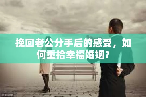 挽回老公分手后的感受，如何重拾幸福婚姻？