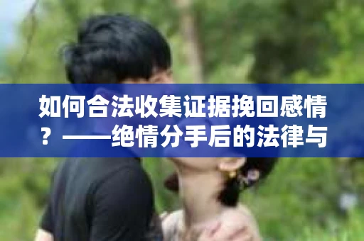 如何合法收集证据挽回感情？——绝情分手后的法律与取证策略