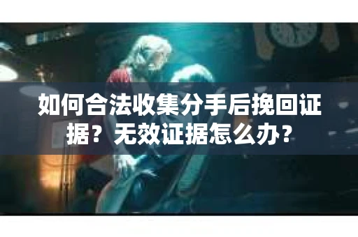 如何合法收集分手后挽回证据?无效证据怎么办? 如何合法收集分手后挽回证据?无效证据怎么办?