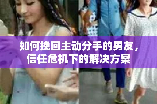 如何挽回主动分手的男友，信任危机下的解决方案
