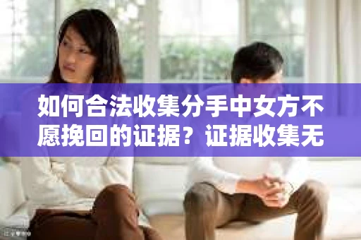 如何合法收集分手中女方不愿挽回的证据？证据收集无效怎么办？