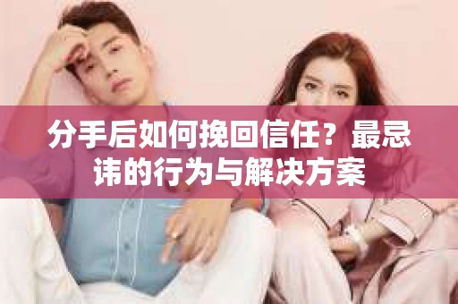 分手后如何挽回信任？最忌讳的行为与解决方案