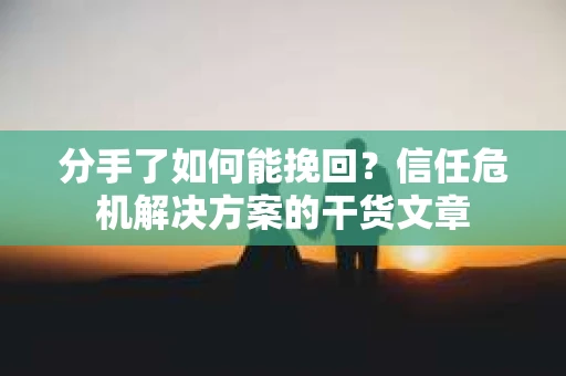 分手了如何能挽回？信任危机解决方案的干货文章