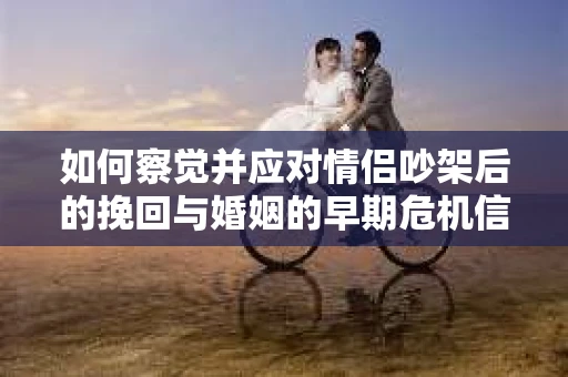 如何察觉并应对情侣吵架后的挽回与婚姻的早期危机信号？