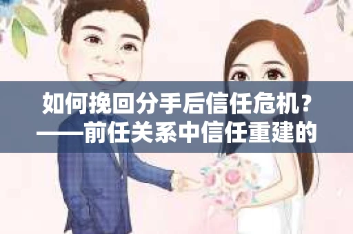 如何挽回分手后信任危机？——前任关系中信任重建的实用指南