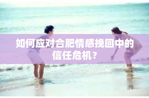 如何应对合肥情感挽回中的信任危机? 如何应对合肥情感挽回中的信任危机?