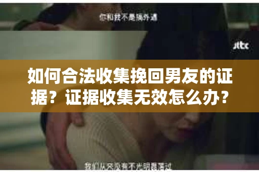 如何合法收集挽回男友的证据？证据收集无效怎么办？
