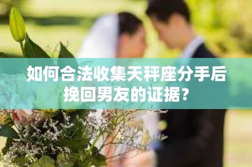 如何合法收集天秤座分手后挽回男友的证据？