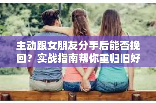 主动跟女朋友分手后能否挽回？实战指南帮你重归旧好