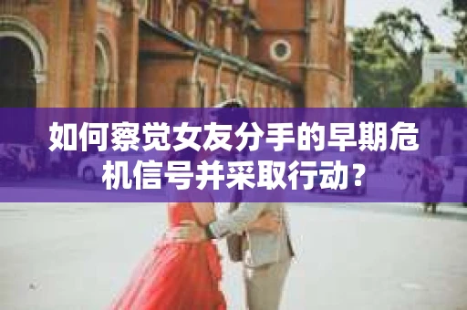 如何察觉女友分手的早期危机信号并采取行动？