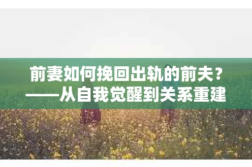 前妻如何挽回出轨的前夫？——从自我觉醒到关系重建的全面指南