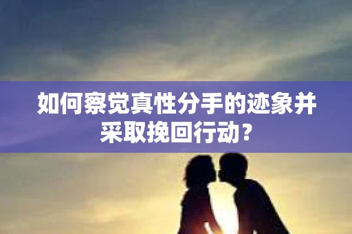 如何察觉真性分手的迹象并采取挽回行动？