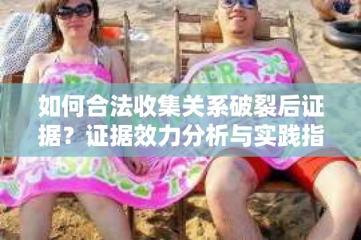 如何合法收集关系破裂后证据？证据效力分析与实践指南