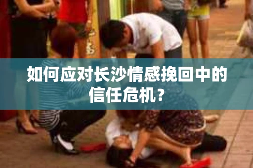 如何应对长沙情感挽回中的信任危机？