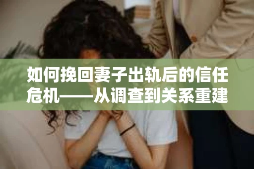 如何挽回妻子出轨后的信任危机——从调查到关系重建的全方位指南